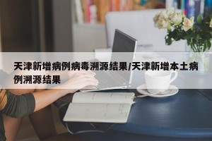 天津新增病例病毒溯源结果/天津新增本土病例溯源结果