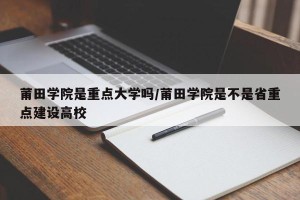 莆田学院是重点大学吗/莆田学院是不是省重点建设高校