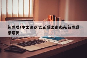 新疆增1本土确诊:此前感染者丈夫/新疆感染病例