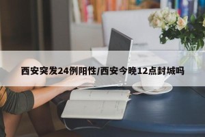 西安突发24例阳性/西安今晚12点封城吗