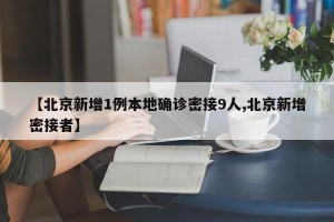 【北京新增1例本地确诊密接9人,北京新增密接者】
