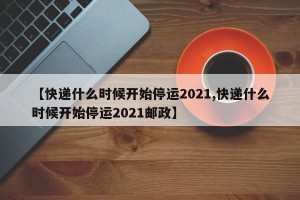 【快递什么时候开始停运2021,快递什么时候开始停运2021邮政】