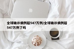 全球确诊病例超547万例/全球确诊病例超547万例了吗