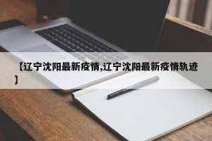 【辽宁沈阳最新疫情,辽宁沈阳最新疫情轨迹】