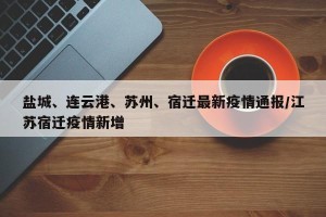 盐城、连云港、苏州、宿迁最新疫情通报/江苏宿迁疫情新增