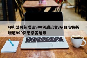 呼和浩特新增逾900例感染者/呼和浩特新增逾900例感染者是谁