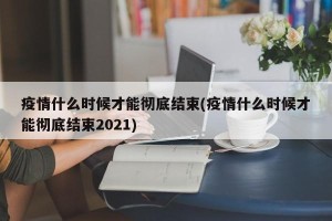 疫情什么时候才能彻底结束(疫情什么时候才能彻底结束2021)