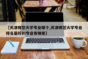 【天津师范大学专业哪个,天津师范大学专业排名最好的专业有哪些】