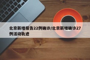 北京新增报告22例确诊/北京新增确诊27例活动轨迹