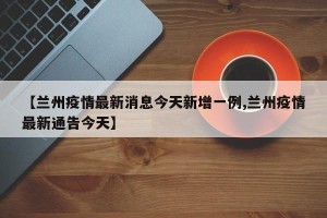 【兰州疫情最新消息今天新增一例,兰州疫情最新通告今天】