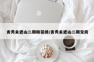 青秀未遮山二期精装修/青秀未遮山二期交房