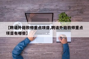 【聘请外籍教师重点项目,聘请外籍教师重点项目有哪些】
