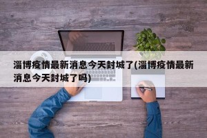 淄博疫情最新消息今天封城了(淄博疫情最新消息今天封城了吗)
