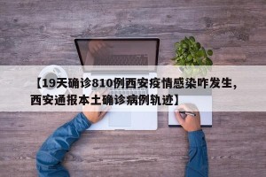 【19天确诊810例西安疫情感染咋发生,西安通报本土确诊病例轨迹】
