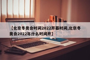 【北京冬奥会时间2022开幕时间,北京冬奥会2022年什么时间开】