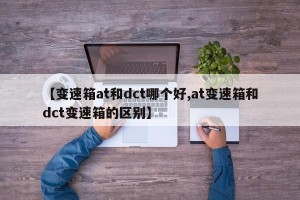 【变速箱at和dct哪个好,at变速箱和dct变速箱的区别】