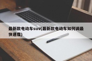 最新款电动车suv(最新款电动车如何调最快速度)