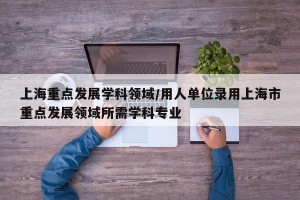 上海重点发展学科领域/用人单位录用上海市重点发展领域所需学科专业