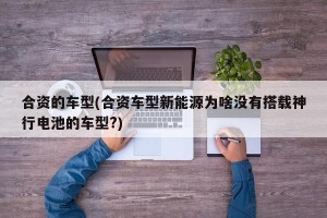 合资的车型(合资车型新能源为啥没有搭载神行电池的车型?)