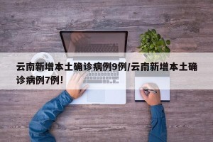 云南新增本土确诊病例9例/云南新增本土确诊病例7例!