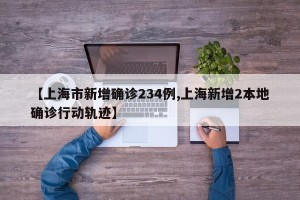 【上海市新增确诊234例,上海新增2本地确诊行动轨迹】