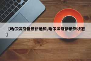 【哈尔滨疫情最新通知,哈尔滨疫情最新状态】