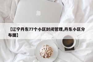 【辽宁丹东77个小区封闭管理,丹东小区分布图】