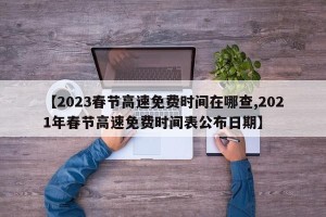 【2023春节高速免费时间在哪查,2021年春节高速免费时间表公布日期】