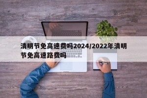 清明节免高速费吗2024/2022年清明节免高速路费吗