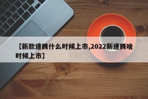 【新款速腾什么时候上市,2022新速腾啥时候上市】
