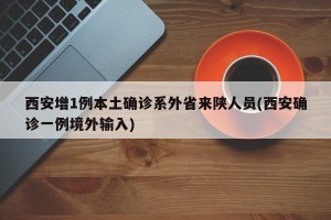 西安增1例本土确诊系外省来陕人员(西安确诊一例境外输入)