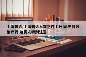 上海确诊/上海确诊人数正在上升!尚无特效治疗药,这类人特别注意