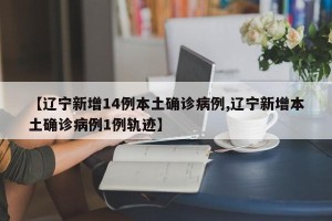 【辽宁新增14例本土确诊病例,辽宁新增本土确诊病例1例轨迹】