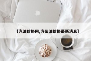 【汽油价格网,汽柴油价格最新消息】