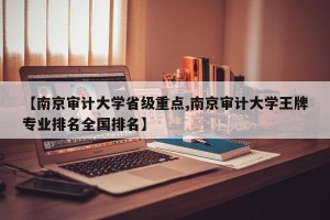【南京审计大学省级重点,南京审计大学王牌专业排名全国排名】