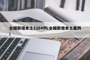 全国新增本土1284例(全国新增本土案例)