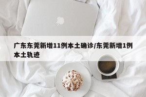广东东莞新增11例本土确诊/东莞新增1例本土轨迹