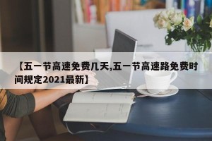 【五一节高速免费几天,五一节高速路免费时间规定2021最新】