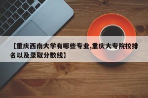 【重庆西南大学有哪些专业,重庆大专院校排名以及录取分数线】