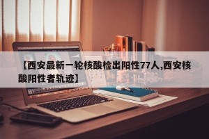 【西安最新一轮核酸检出阳性77人,西安核酸阳性者轨迹】