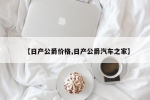 【日产公爵价格,日产公爵汽车之家】