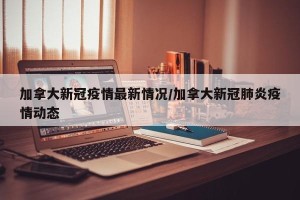 加拿大新冠疫情最新情况/加拿大新冠肺炎疫情动态