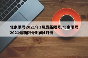 北京限号2021年3月最新限号/北京限号2021最新限号时间4月份