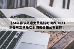【24年春节高速免费最新时间表,2021年春节高速免费时间表最新公布日期】