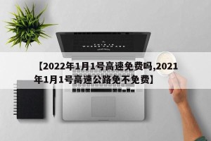 【2022年1月1号高速免费吗,2021年1月1号高速公路免不免费】