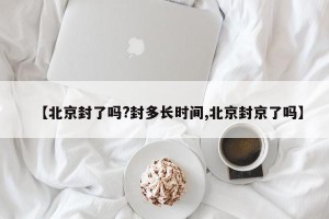 【北京封了吗?封多长时间,北京封京了吗】