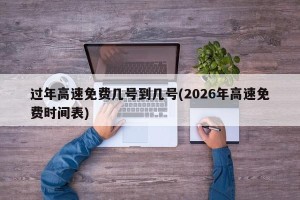 过年高速免费几号到几号(2026年高速免费时间表)