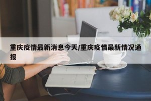 重庆疫情最新消息今天/重庆疫情最新情况通报