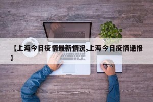 【上海今日疫情最新情况,上海今日疫情通报】