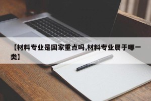 【材料专业是国家重点吗,材料专业属于哪一类】